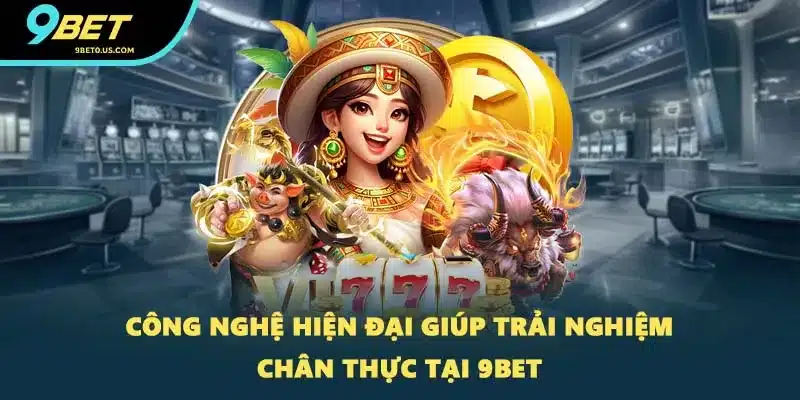 Công nghệ hiện đại giúp trải nghiệm chân thực tại 9BET